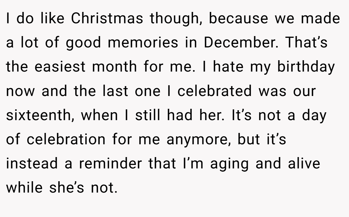 I do like Christmas though, because we made a lot of good memories in December. That’s the easiest month for me. I hate my birthday now and the last one I celebrated was our sixteenth, when I still had her. It’s not a day of celebration for me anymore, but it’s instead a reminder that I’m aging and alive while she’s not.