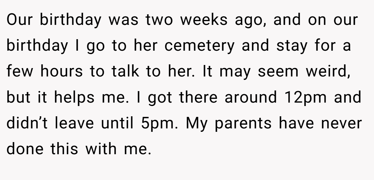 Our birthday was two weeks ago, and on our birthday I go to her cemetery and stay for a few hours to talk to her. It may seem weird, but it helps me. I got there around 12pm and didn’t leave until 5pm. My parents have never done this with me.