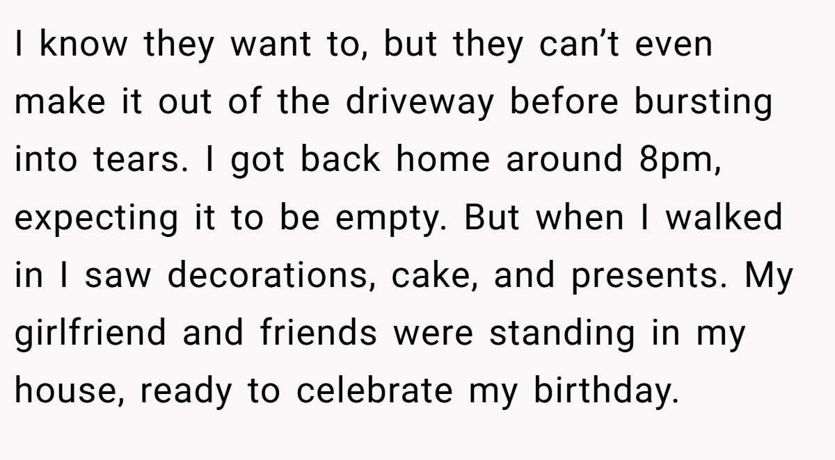 I know they want to, but they can’t even make it out of the driveway before bursting into tears. I got back home around 8pm, expecting it to be empty. But when I walked in I saw decorations, cake, and presents. My girlfriend and friends were standing in my house, ready to celebrate my birthday.