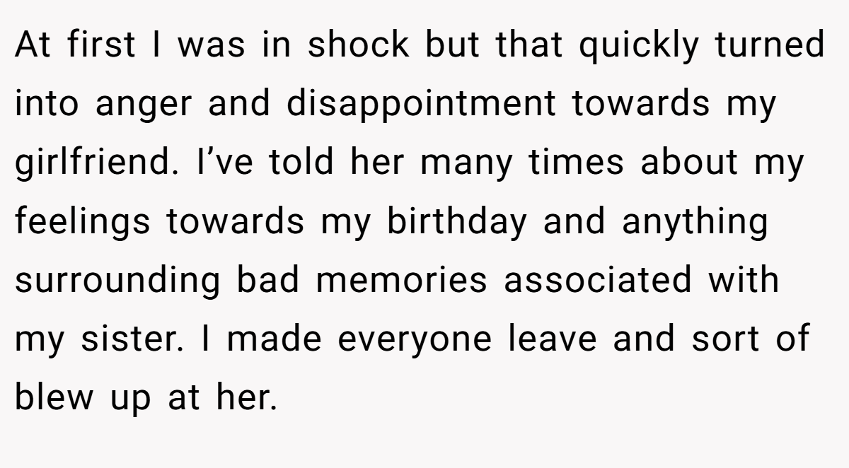 At first I was in shock but that quickly turned into anger and disappointment towards my girlfriend. I’ve told her many times about my feelings towards my birthday and anything surrounding bad memories associated with my sister. I made everyone leave and sort of blew up at her.