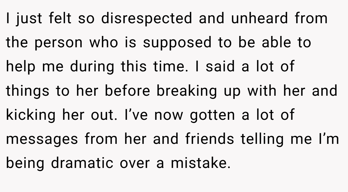 I just felt so disrespected and unheard from the person who is supposed to be able to help me during this time. I said a lot of things to her before breaking up with her and kicking her out. I’ve now gotten a lot of messages from her and friends telling me I’m being dramatic over a mistake.