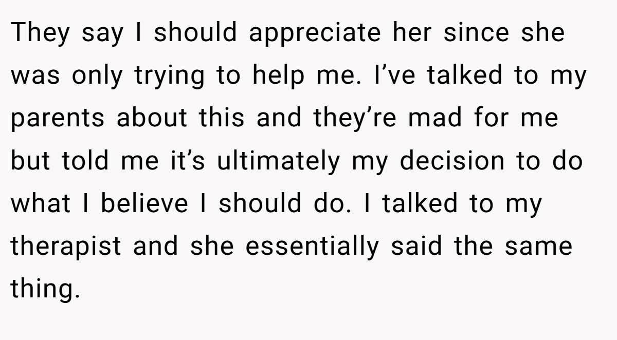 They say I should appreciate her since she was only trying to help me. I’ve talked to my parents about this and they’re mad for me but told me it’s ultimately my decision to do what I believe I should do. I talked to my therapist and she essentially said the same thing.