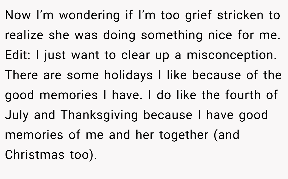 Now I’m wondering if I’m too grief stricken to realize she was doing something nice for me. Edit: I just want to clear up a misconception. There are some holidays I like because of the good memories I have. I do like the fourth of July and Thanksgiving because I have good memories of me and her together (and Christmas too).