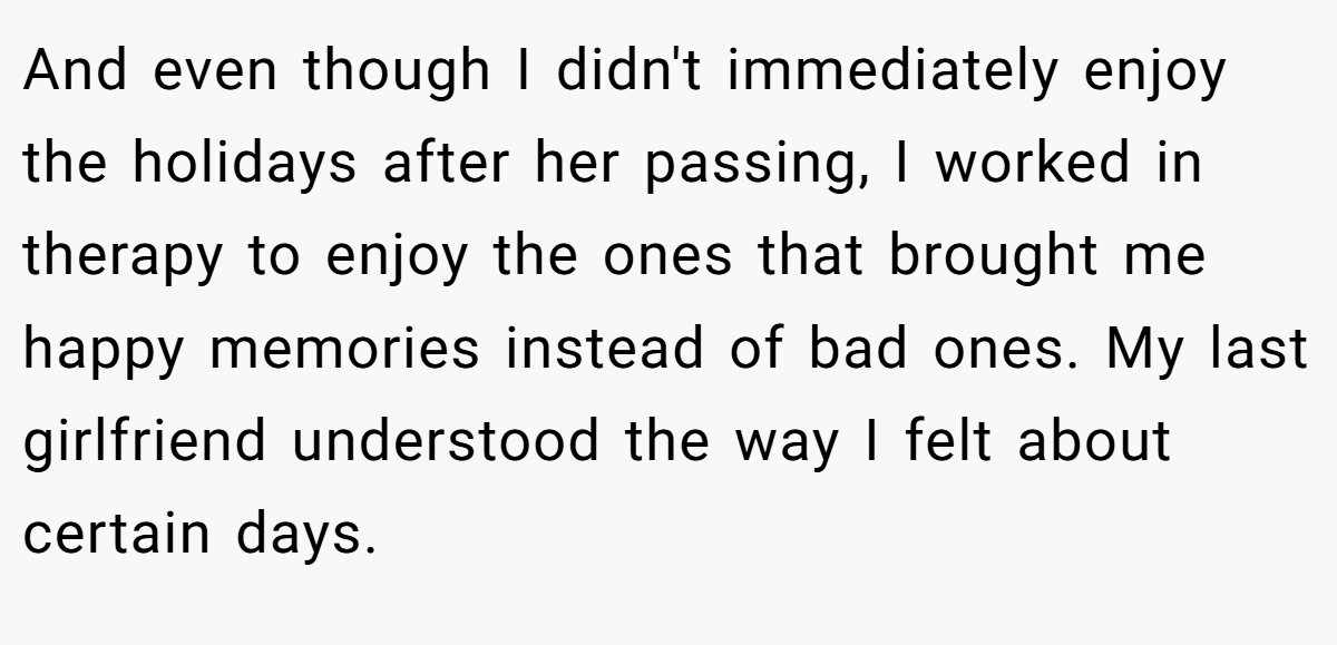 And even though I didn't immediately enjoy the holidays after her passing, I worked in therapy to enjoy the ones that brought me happy memories instead of bad ones. My last girlfriend understood the way I felt about certain days.