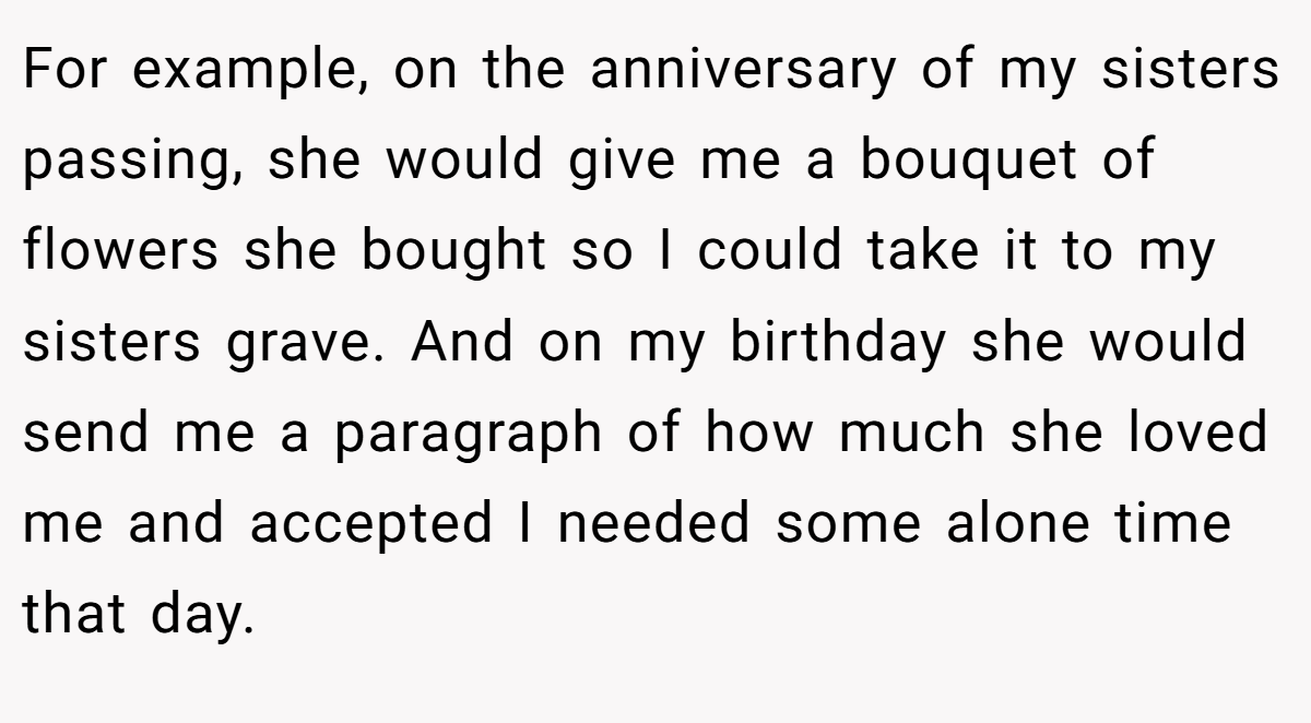For example, on the anniversary of my sisters passing, she would give me a bouquet of flowers she bought so I could take it to my sisters grave. And on my birthday she would send me a paragraph of how much she loved me and accepted I needed some alone time that day.