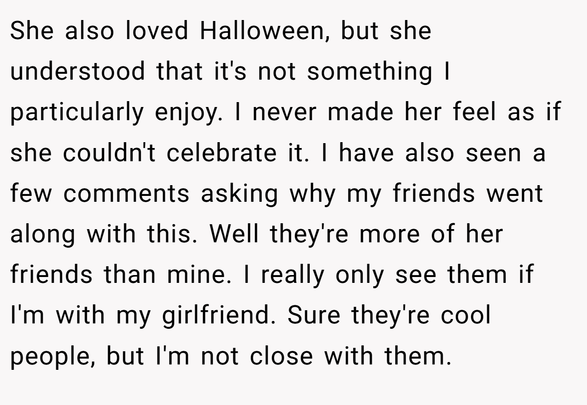 She also loved Halloween, but she understood that it's not something I particularly enjoy. I never made her feel as if she couldn't celebrate it. I have also seen a few comments asking why my friends went along with this. Well they're more of her friends than mine. I really only see them if I'm with my girlfriend. Sure they're cool people, but I'm not close with them.