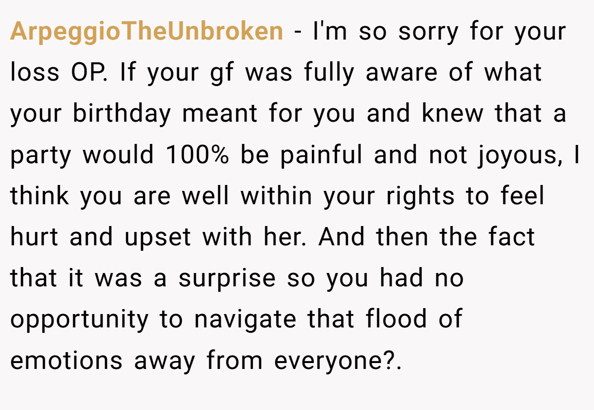 ArpeggioTheUnbroken − I'm so sorry for your loss OP. If your gf was fully aware of what your birthday meant for you and knew that a party would 100% be painful and not joyous, I think you are well within your rights to feel hurt and upset with her. And then the fact that it was a surprise so you had no opportunity to navigate that flood of emotions away from everyone?.