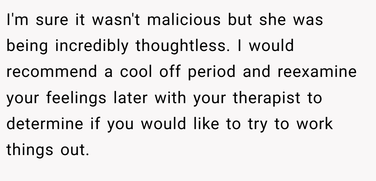 I'm sure it wasn't malicious but she was being incredibly thoughtless. I would recommend a cool off period and reexamine your feelings later with your therapist to determine if you would like to try to work things out.