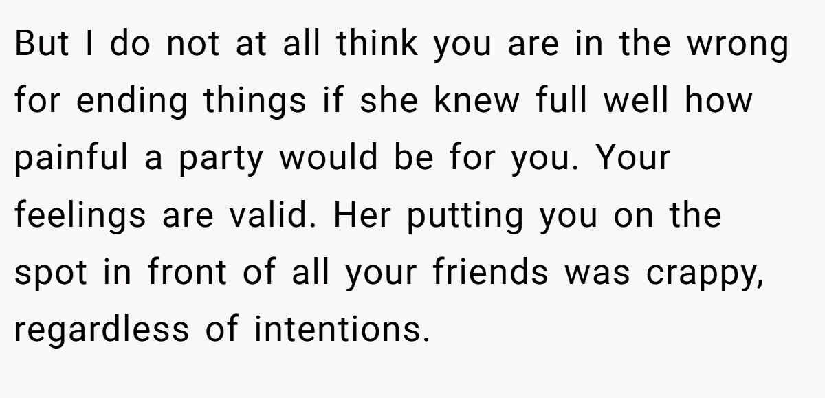 But I do not at all think you are in the wrong for ending things if she knew full well how painful a party would be for you. Your feelings are valid. Her putting you on the spot in front of all your friends was crappy, regardless of intentions.