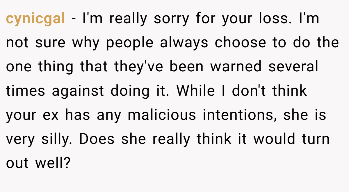 cynicgal − I'm really sorry for your loss. I'm not sure why people always choose to do the one thing that they've been warned several times against doing it. While I don't think your ex has any malicious intentions, she is very silly. Does she really think it would turn out well?