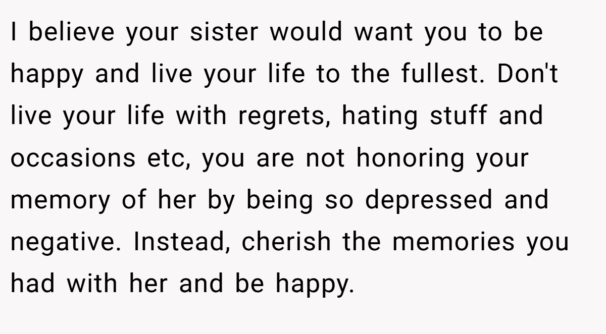 I believe your sister would want you to be happy and live your life to the fullest. Don't live your life with regrets, hating stuff and occasions etc, you are not honoring your memory of her by being so depressed and negative. Instead, cherish the memories you had with her and be happy.