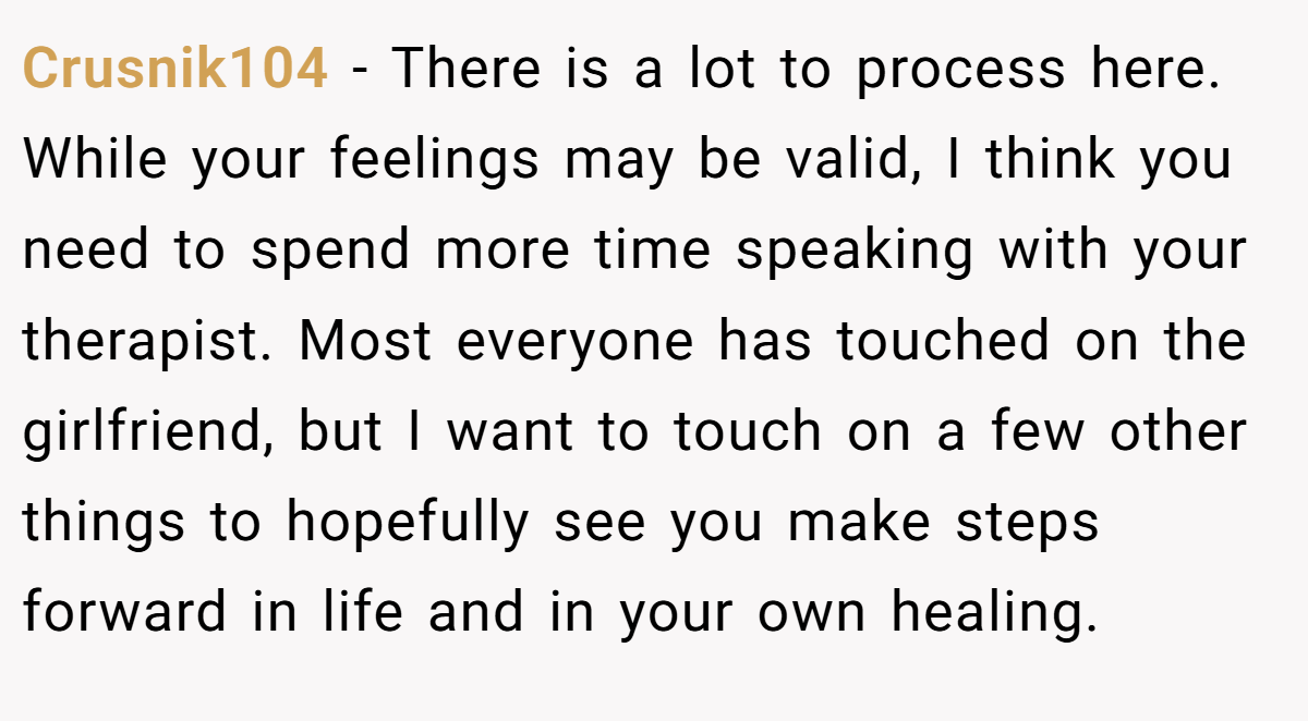 Crusnik104 − There is a lot to process here. While your feelings may be valid, I think you need to spend more time speaking with your therapist. Most everyone has touched on the girlfriend, but I want to touch on a few other things to hopefully see you make steps forward in life and in your own healing.