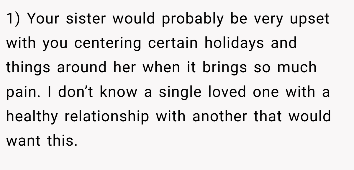 1) Your sister would probably be very upset with you centering certain holidays and things around her when it brings so much pain. I don’t know a single loved one with a healthy relationship with another that would want this.