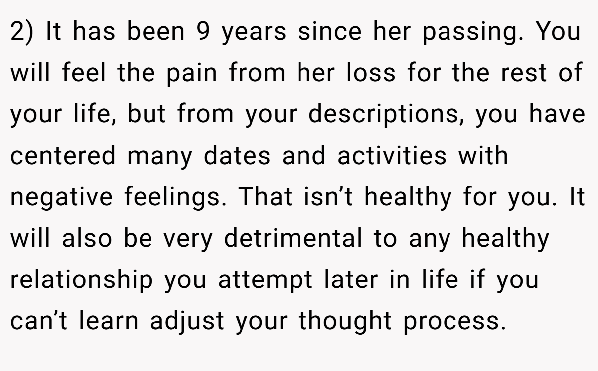 2) It has been 9 years since her passing. You will feel the pain from her loss for the rest of your life, but from your descriptions, you have centered many dates and activities with negative feelings. That isn’t healthy for you. It will also be very detrimental to any healthy relationship you attempt later in life if you can’t learn adjust your thought process.