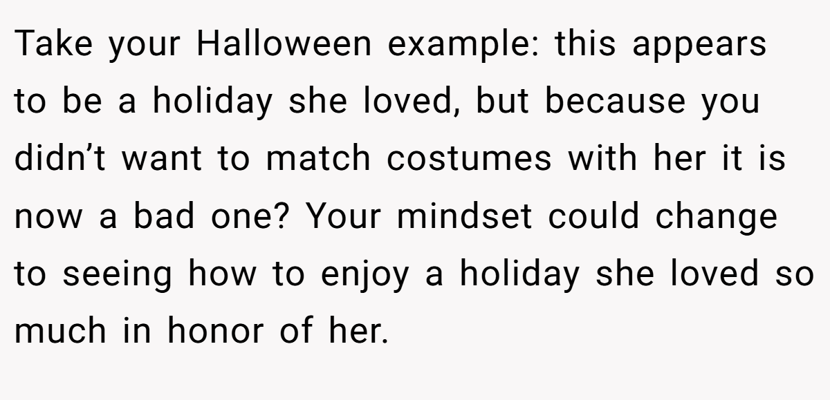 Take your Halloween example: this appears to be a holiday she loved, but because you didn’t want to match costumes with her it is now a bad one? Your mindset could change to seeing how to enjoy a holiday she loved so much in honor of her.