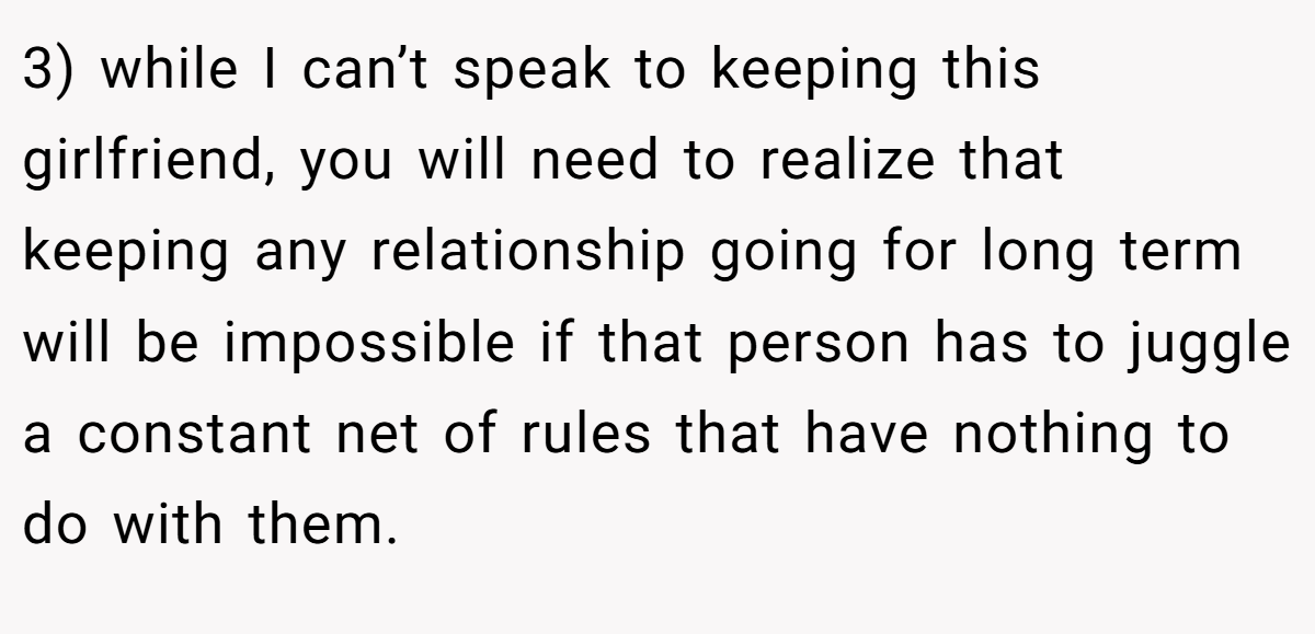 3) while I can’t speak to keeping this girlfriend, you will need to realize that keeping any relationship going for long term will be impossible if that person has to juggle a constant net of rules that have nothing to do with them.