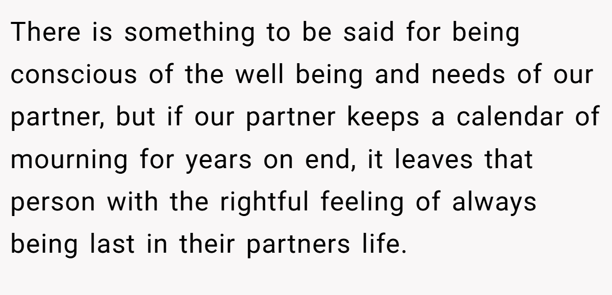 There is something to be said for being conscious of the well being and needs of our partner, but if our partner keeps a calendar of mourning for years on end, it leaves that person with the rightful feeling of always being last in their partners life.