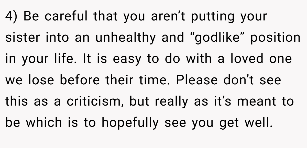 4) Be careful that you aren’t putting your sister into an unhealthy and “godlike” position in your life. It is easy to do with a loved one we lose before their time. Please don’t see this as a criticism, but really as it’s meant to be which is to hopefully see you get well.