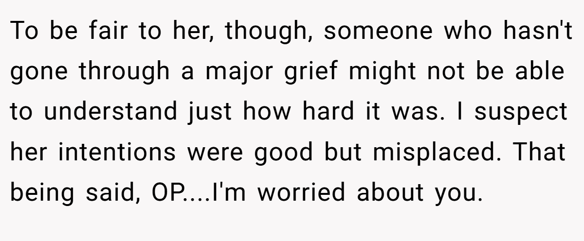 To be fair to her, though, someone who hasn't gone through a major grief might not be able to understand just how hard it was. I suspect her intentions were good but misplaced. That being said, OP....I'm worried about you.