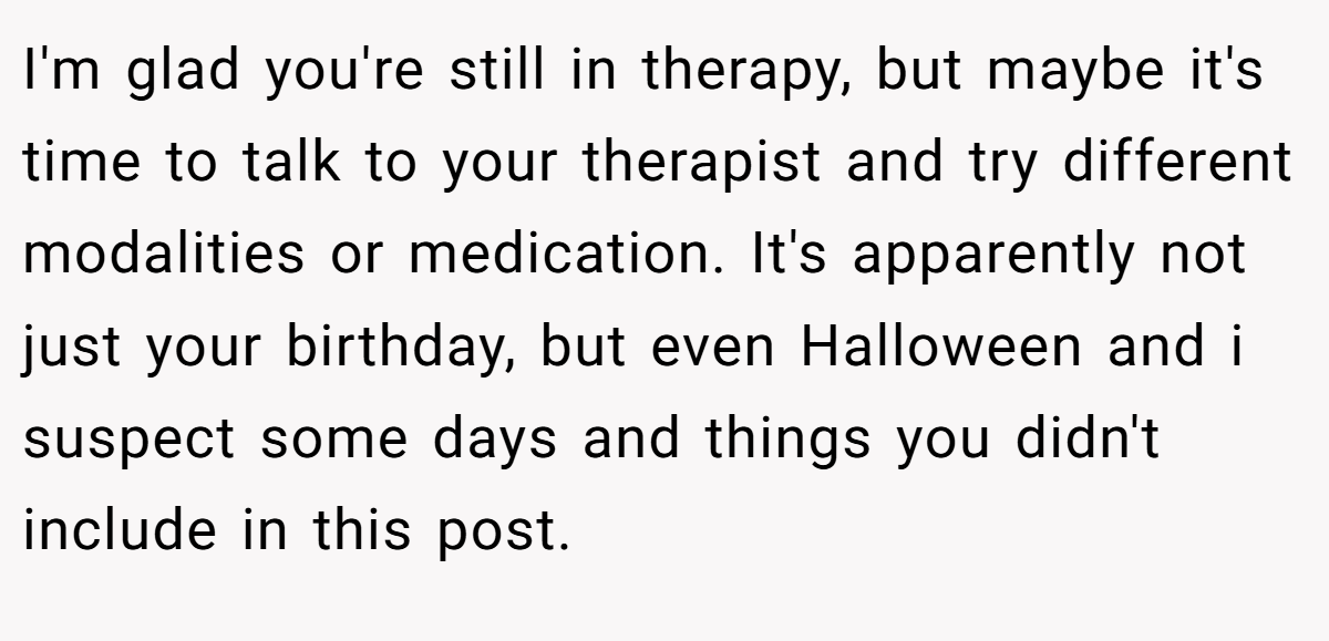 I'm glad you're still in therapy, but maybe it's time to talk to your therapist and try different modalities or medication. It's apparently not just your birthday, but even Halloween and i suspect some days and things you didn't include in this post.