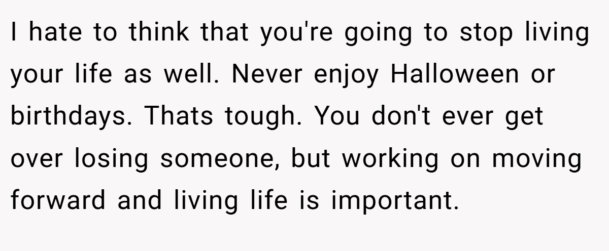 I hate to think that you're going to stop living your life as well. Never enjoy Halloween or birthdays. Thats tough. You don't ever get over losing someone, but working on moving forward and living life is important.