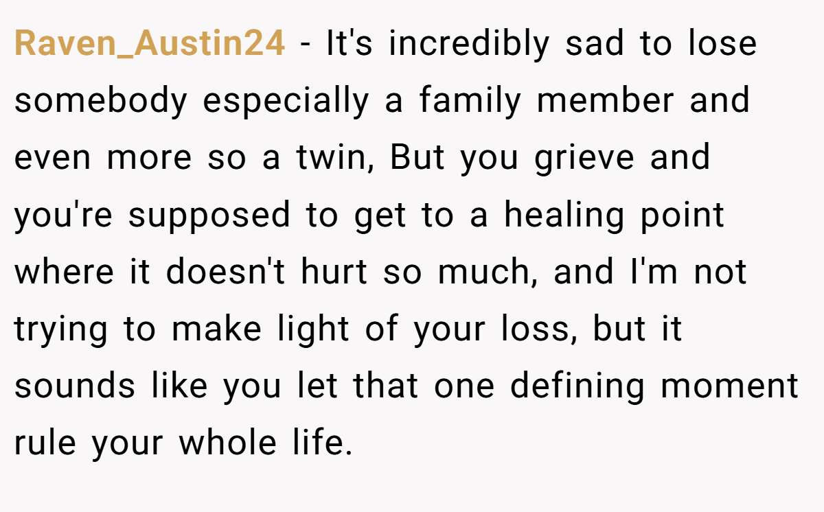 Raven_Austin24 − It's incredibly sad to lose somebody especially a family member and even more so a twin, But you grieve and you're supposed to get to a healing point where it doesn't hurt so much, and I'm not trying to make light of your loss, but it sounds like you let that one defining moment rule your whole life.