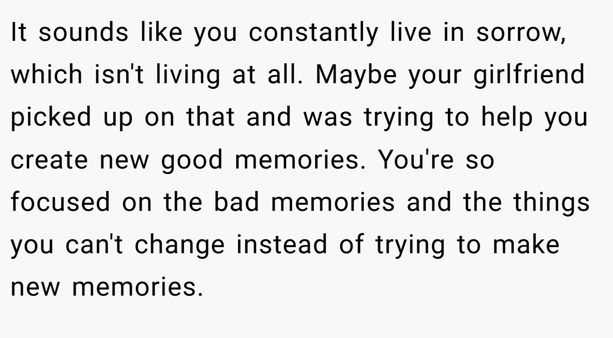 It sounds like you constantly live in sorrow, which isn't living at all. Maybe your girlfriend picked up on that and was trying to help you create new good memories. You're so focused on the bad memories and the things you can't change instead of trying to make new memories.