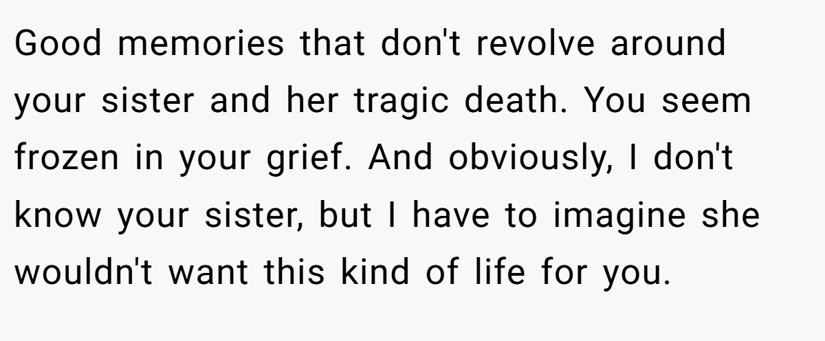 Good memories that don't revolve around your sister and her tragic death. You seem frozen in your grief. And obviously, I don't know your sister, but I have to imagine she wouldn't want this kind of life for you.