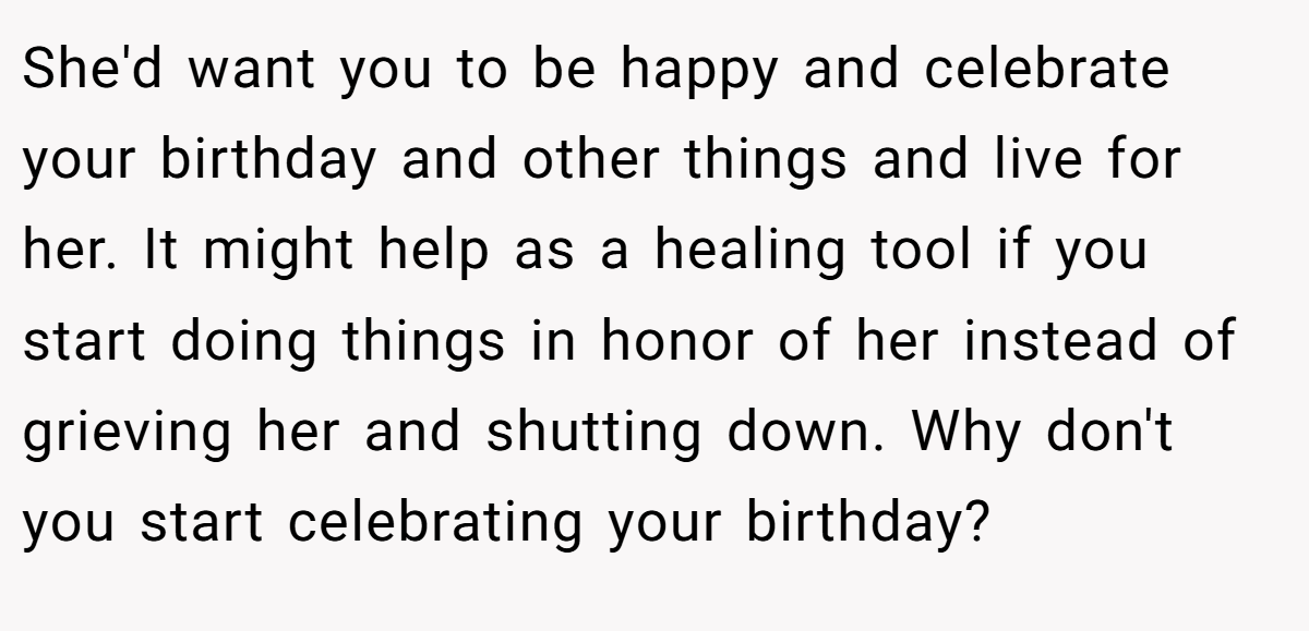 She'd want you to be happy and celebrate your birthday and other things and live for her. It might help as a healing tool if you start doing things in honor of her instead of grieving her and shutting down. Why don't you start celebrating your birthday?