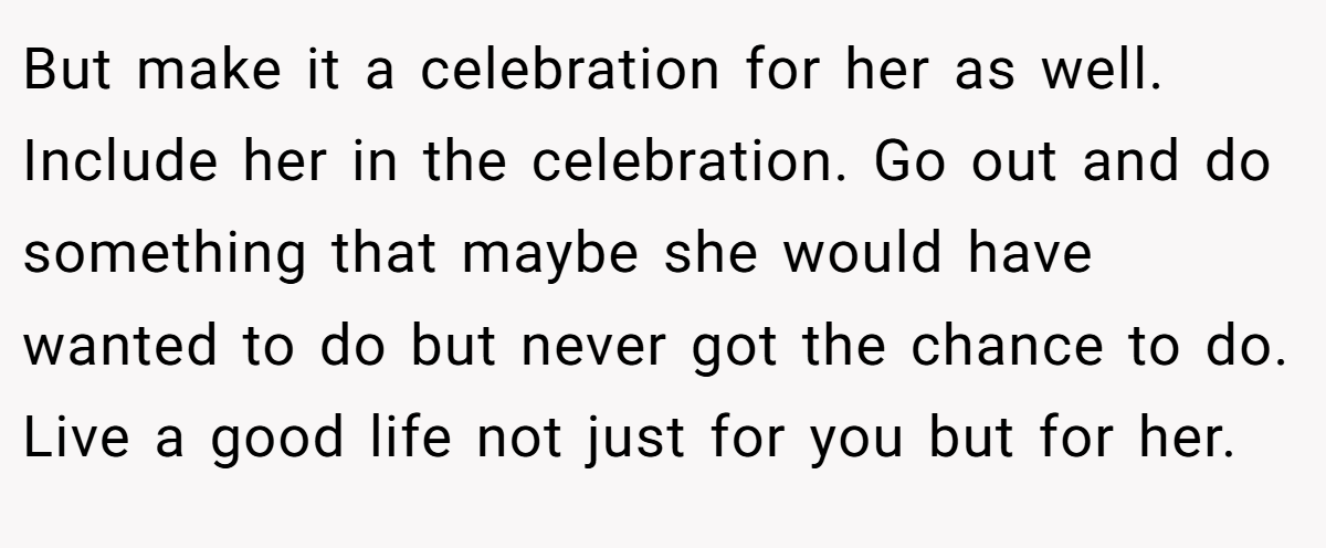 But make it a celebration for her as well. Include her in the celebration. Go out and do something that maybe she would have wanted to do but never got the chance to do. Live a good life not just for you but for her.