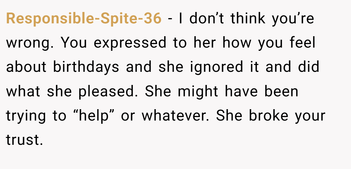 Responsible-Spite-36 − I don’t think you’re wrong. You expressed to her how you feel about birthdays and she ignored it and did what she pleased. She might have been trying to “help” or whatever. She broke your trust.