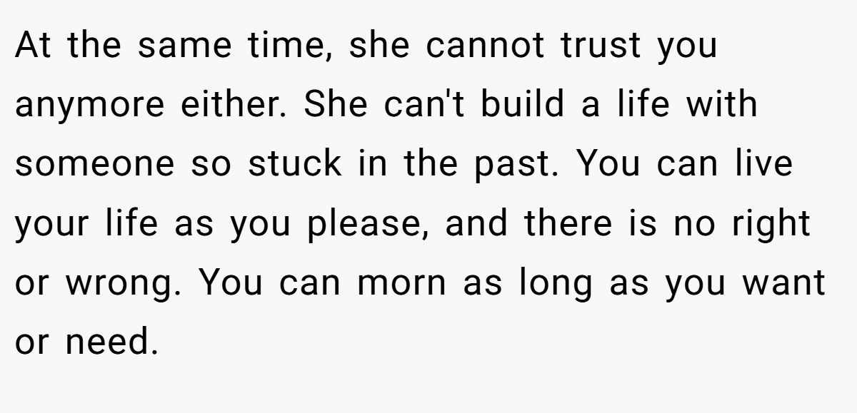 At the same time, she cannot trust you anymore either. She can't build a life with someone so stuck in the past. You can live your life as you please, and there is no right or wrong. You can morn as long as you want or need.