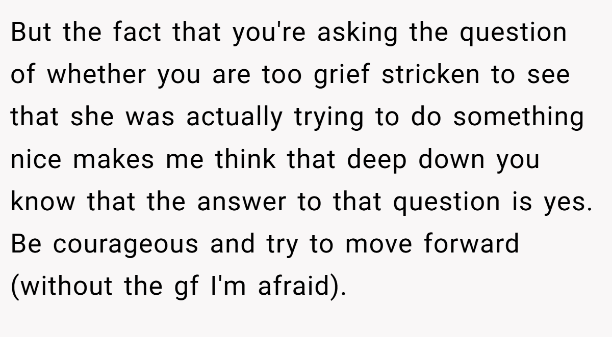 But the fact that you're asking the question of whether you are too grief stricken to see that she was actually trying to do something nice makes me think that deep down you know that the answer to that question is yes. Be courageous and try to move forward (without the gf I'm afraid).