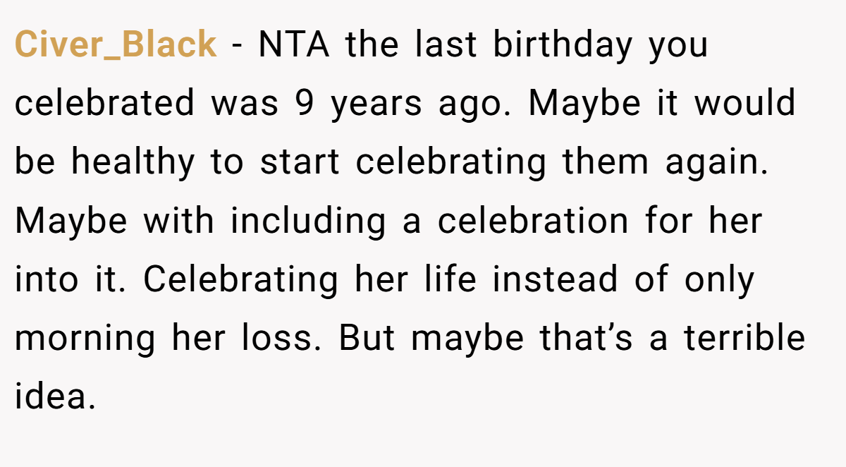 Civer_Black − NTA the last birthday you celebrated was 9 years ago. Maybe it would be healthy to start celebrating them again. Maybe with including a celebration for her into it. Celebrating her life instead of only morning her loss. But maybe that’s a terrible idea.