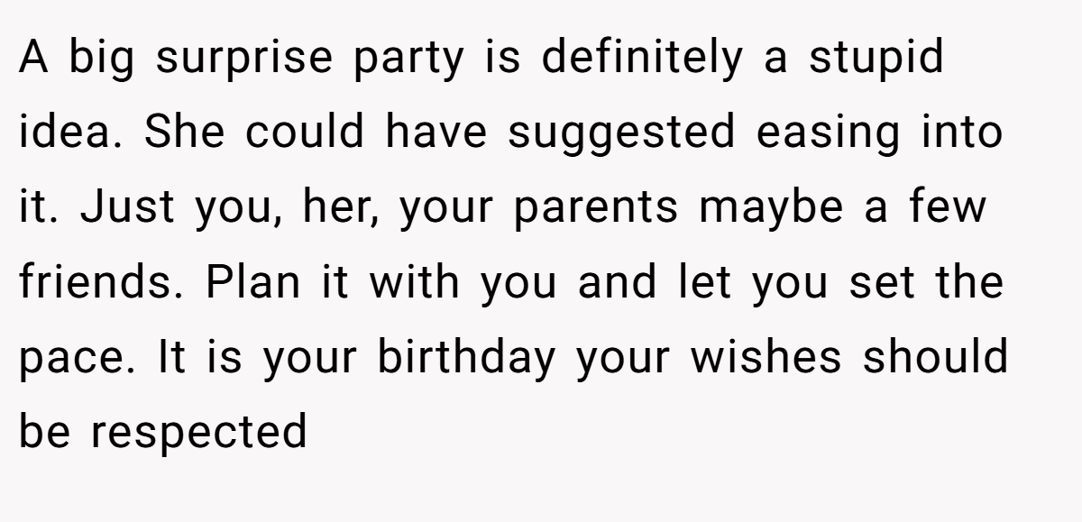 A big surprise party is definitely a stupid idea. She could have suggested easing into it. Just you, her, your parents maybe a few friends. Plan it with you and let you set the pace. It is your birthday your wishes should be respected