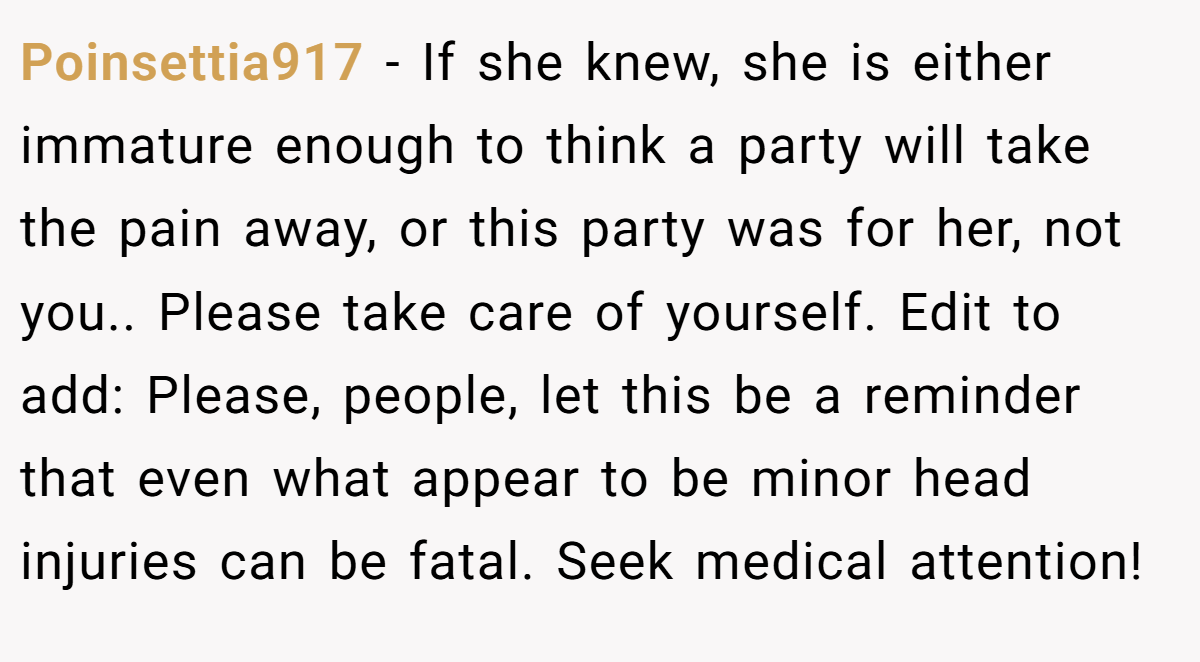 Poinsettia917 − If she knew, she is either immature enough to think a party will take the pain away, or this party was for her, not you.. Please take care of yourself. Edit to add: Please, people, let this be a reminder that even what appear to be minor head injuries can be fatal. Seek medical attention!