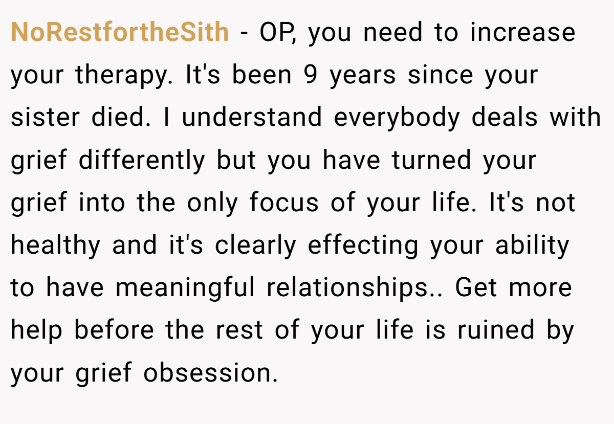NoRestfortheSith − OP, you need to increase your therapy. It's been 9 years since your sister died. I understand everybody deals with grief differently but you have turned your grief into the only focus of your life. It's not healthy and it's clearly effecting your ability to have meaningful relationships.. Get more help before the rest of your life is ruined by your grief obsession.