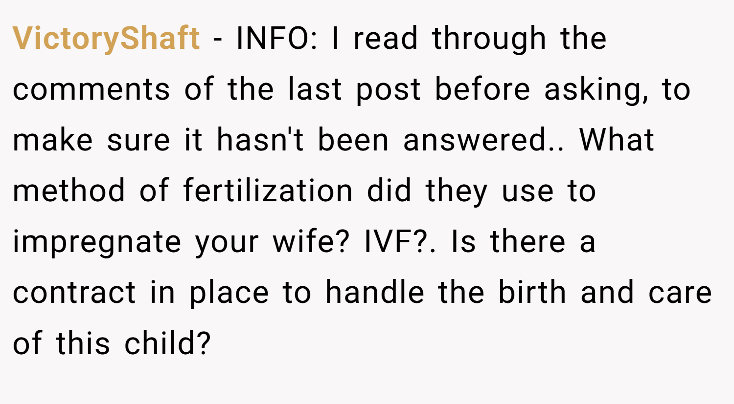 VictoryShaft − INFO: I read through the comments of the last post before asking, to make sure it hasn't been answered.. What method of fertilization did they use to impregnate your wife? IVF?. Is there a contract in place to handle the birth and care of this child?