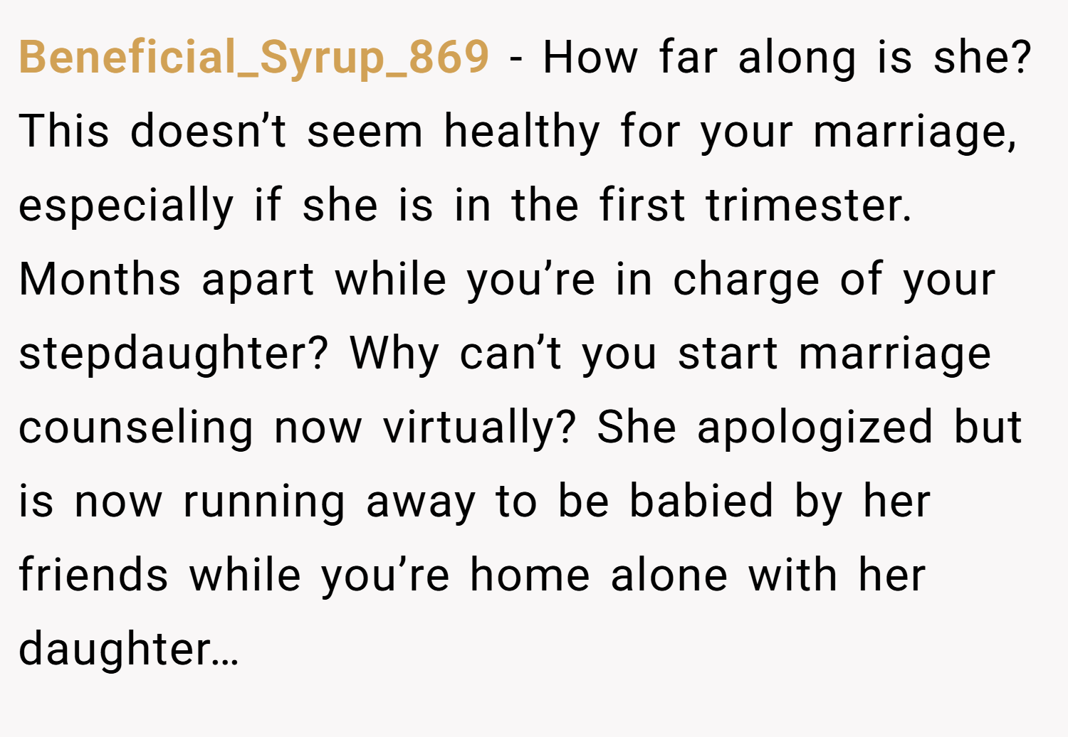 Beneficial_Syrup_869 − How far along is she? This doesn’t seem healthy for your marriage, especially if she is in the first trimester. Months apart while you’re in charge of your stepdaughter? Why can’t you start marriage counseling now virtually? She apologized but is now running away to be babied by her friends while you’re home alone with her daughter…