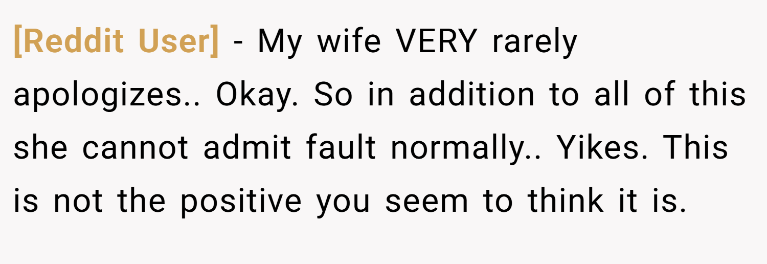[Reddit User] − My wife VERY rarely apologizes.. Okay. So in addition to all of this she cannot admit fault normally.. Yikes. This is not the positive you seem to think it is.