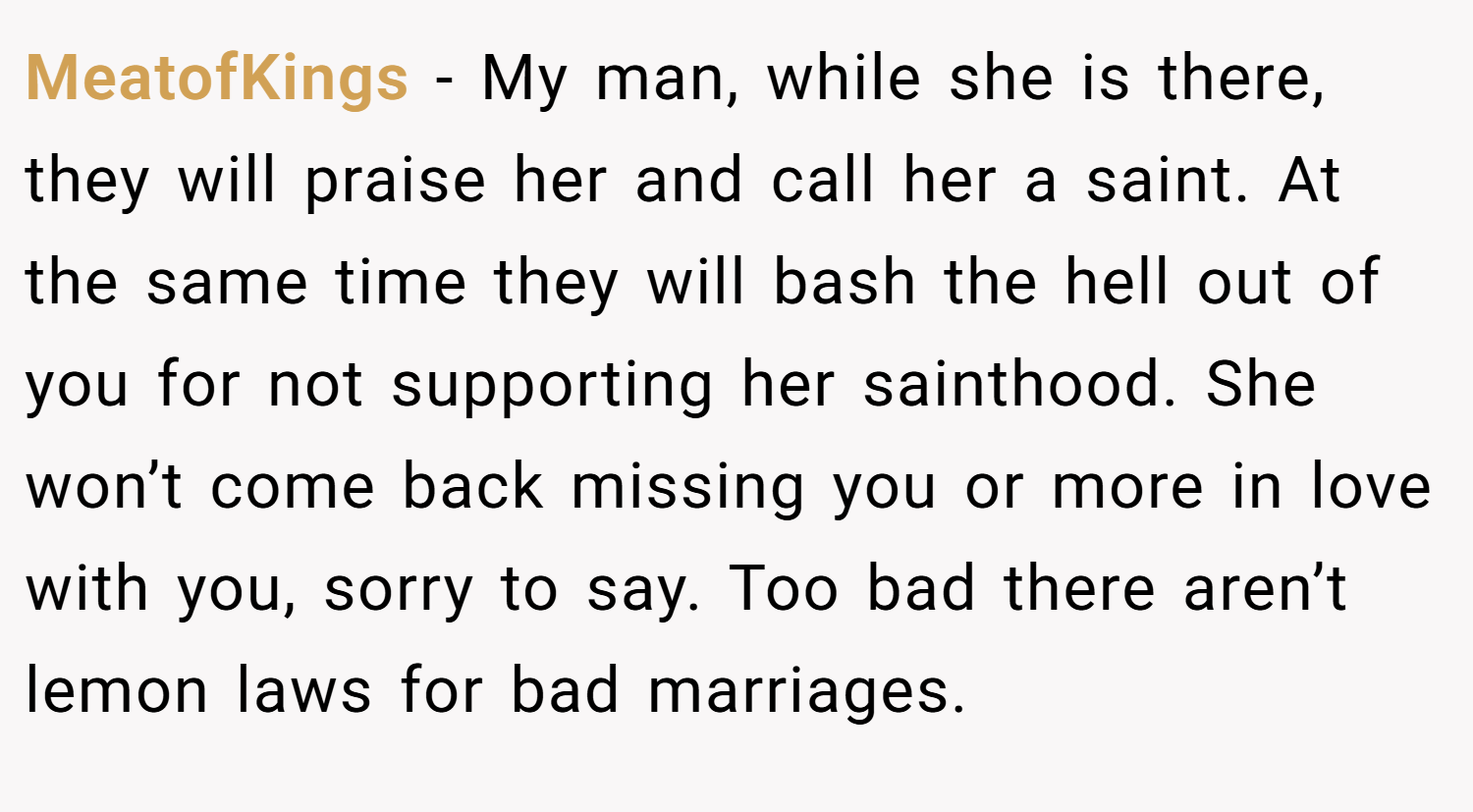 MeatofKings − My man, while she is there, they will praise her and call her a saint. At the same time they will bash the hell out of you for not supporting her sainthood. She won’t come back missing you or more in love with you, sorry to say. Too bad there aren’t lemon laws for bad marriages.