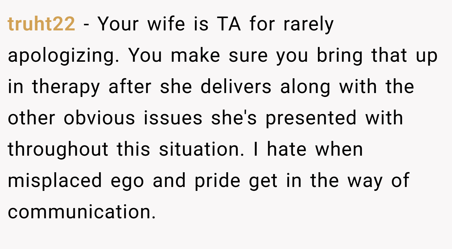 truht22 − Your wife is TA for rarely apologizing. You make sure you bring that up in therapy after she delivers along with the other obvious issues she's presented with throughout this situation. I hate when misplaced ego and pride get in the way of communication.