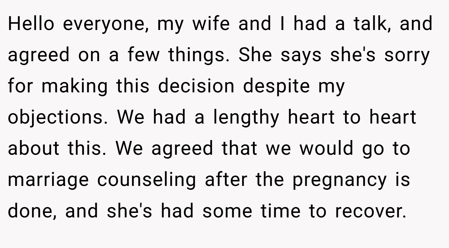 Hello everyone, my wife and I had a talk, and agreed on a few things. She says she's sorry for making this decision despite my objections. We had a lengthy heart to heart about this. We agreed that we would go to marriage counseling after the pregnancy is done, and she's had some time to recover.