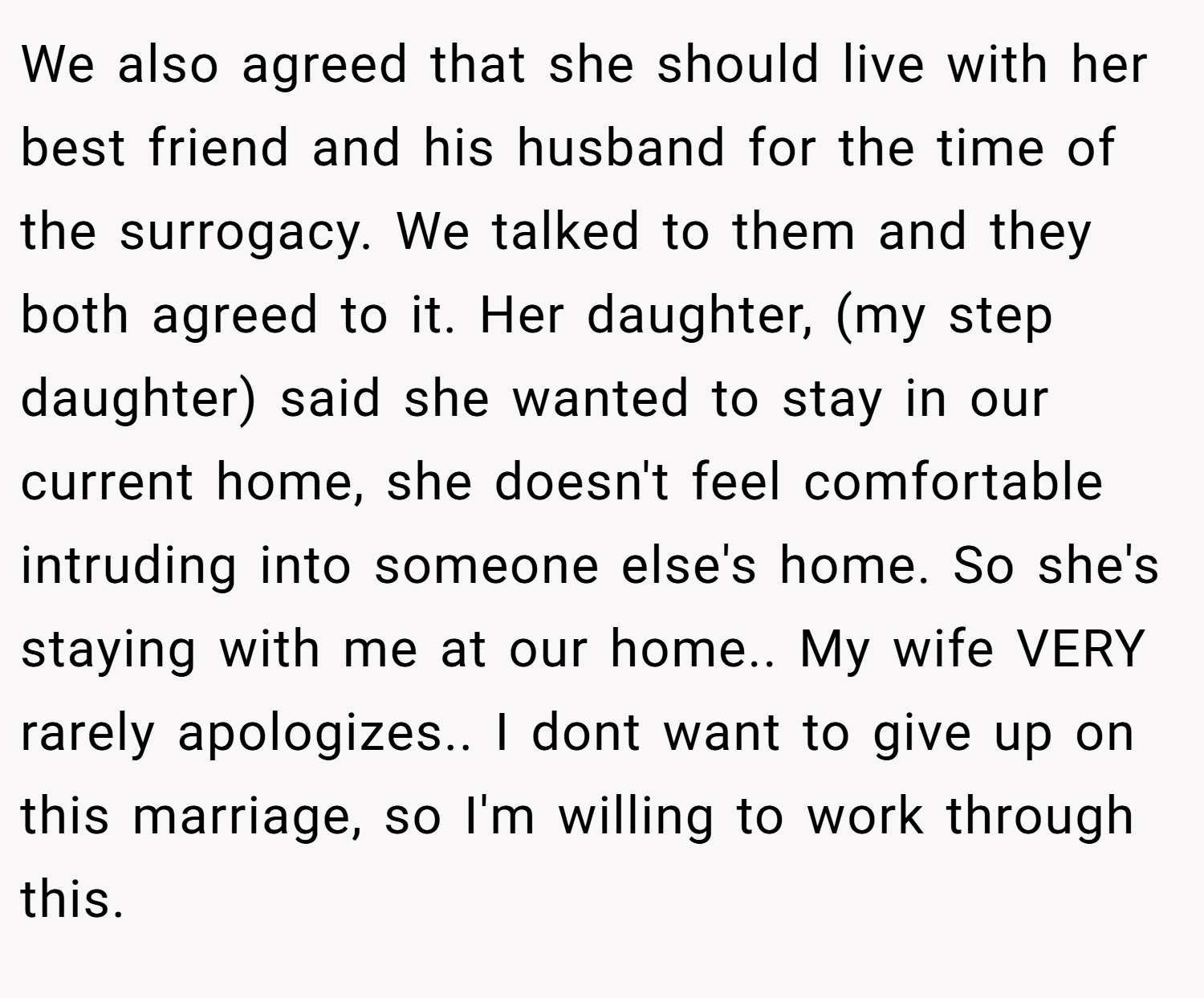 We also agreed that she should live with her best friend and his husband for the time of the surrogacy. We talked to them and they both agreed to it. Her daughter, (my step daughter) said she wanted to stay in our current home, she doesn't feel comfortable intruding into someone else's home. So she's staying with me at our home.. My wife VERY rarely apologizes.. I dont want to give up on this marriage, so I'm willing to work through this.