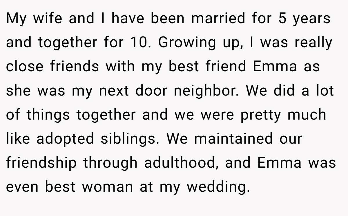 My wife and I have been married for 5 years and together for 10. Growing up, I was really close friends with my best friend Emma as she was my next door neighbor. We did a lot of things together and we were pretty much like adopted siblings. We maintained our friendship through adulthood, and Emma was even best woman at my wedding.