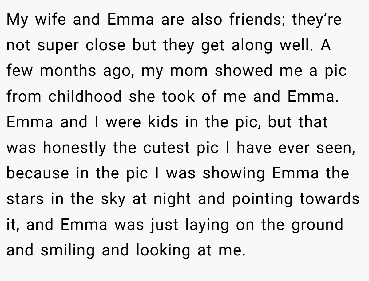 My wife and Emma are also friends; they’re not super close but they get along well. A few months ago, my mom showed me a pic from childhood she took of me and Emma. Emma and I were kids in the pic, but that was honestly the cutest pic I have ever seen, because in the pic I was showing Emma the stars in the sky at night and pointing towards it, and Emma was just laying on the ground and smiling and looking at me.