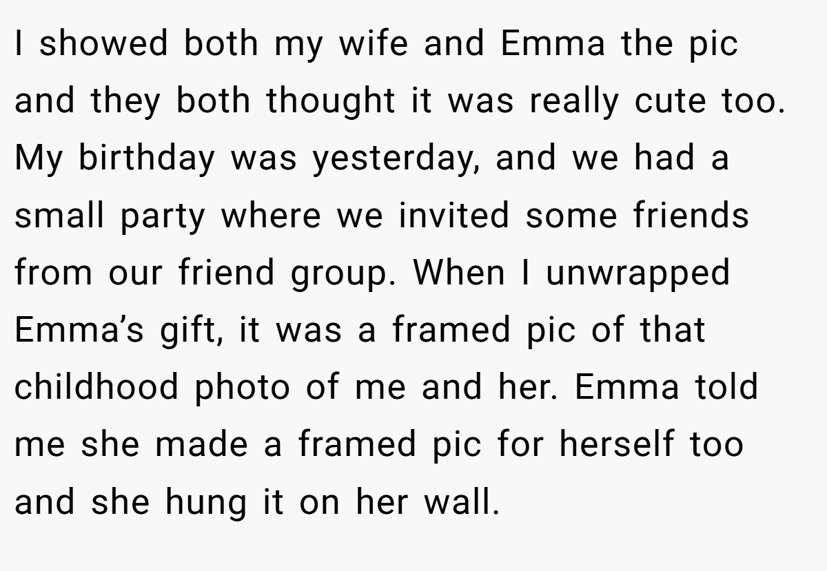 I showed both my wife and Emma the pic and they both thought it was really cute too. My birthday was yesterday, and we had a small party where we invited some friends from our friend group. When I unwrapped Emma’s gift, it was a framed pic of that childhood photo of me and her. Emma told me she made a framed pic for herself too and she hung it on her wall.