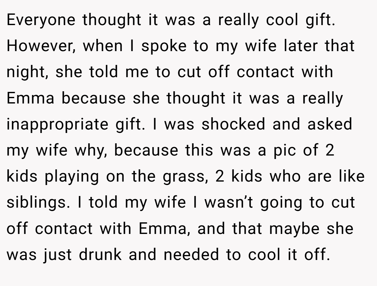 Everyone thought it was a really cool gift. However, when I spoke to my wife later that night, she told me to cut off contact with Emma because she thought it was a really inappropriate gift. I was shocked and asked my wife why, because this was a pic of 2 kids playing on the grass, 2 kids who are like siblings. I told my wife I wasn’t going to cut off contact with Emma, and that maybe she was just drunk and needed to cool it off.