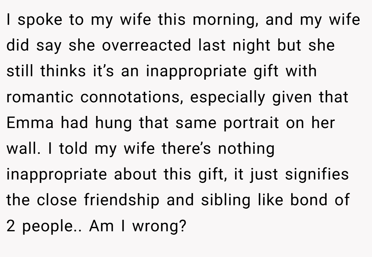 I spoke to my wife this morning, and my wife did say she overreacted last night but she still thinks it’s an inappropriate gift with romantic connotations, especially given that Emma had hung that same portrait on her wall. I told my wife there’s nothing inappropriate about this gift, it just signifies the close friendship and sibling like bond of 2 people.. Am I wrong?