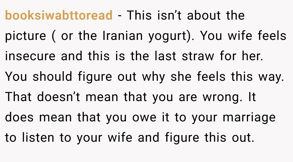 booksiwabttoread − This isn’t about the picture ( or the Iranian yogurt). You wife feels insecure and this is the last straw for her. You should figure out why she feels this way. That doesn’t mean that you are wrong. It does mean that you owe it to your marriage to listen to your wife and figure this out.